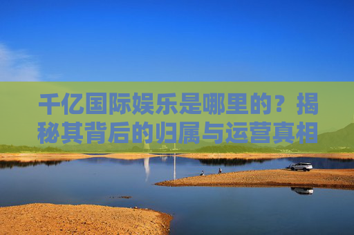 千亿国际娱乐是哪里的？揭秘其背后的归属与运营真相，千亿国际娱乐归属与运营真相揭秘