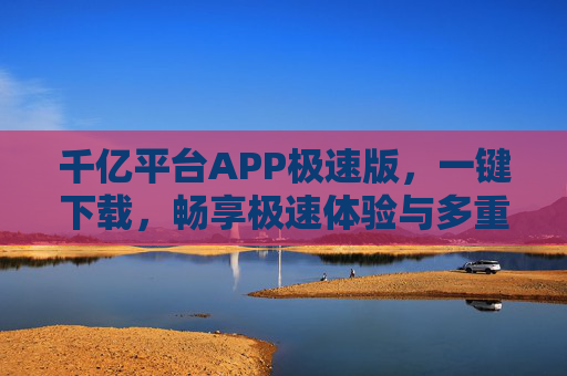 千亿平台APP极速版，一键下载，畅享极速体验与多重福利，千亿平台APP极速版，一键下载，畅享极速体验与多重福利