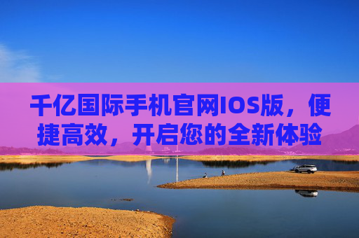 千亿国际手机官网IOS版，便捷高效，开启您的全新体验，千亿国际手机官网IOS版，便捷高效，开启全新体验