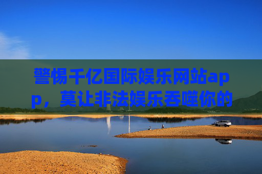 警惕千亿国际娱乐网站app，莫让非法娱乐吞噬你的财产与健康，警惕千亿国际娱乐app，莫让非法娱乐吞噬财产与健康