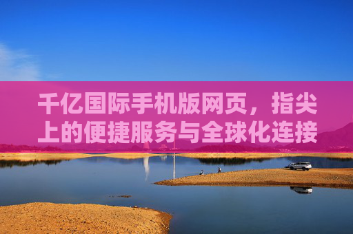千亿国际手机版网页，指尖上的便捷服务与全球化连接新体验，千亿国际手机版，指尖便捷，全球连接新体验
