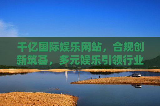 千亿国际娱乐网站，合规创新筑基，多元娱乐引领行业新生态