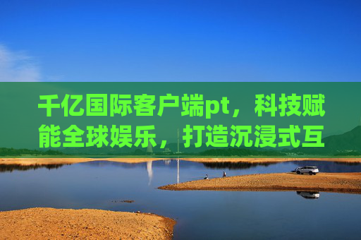 千亿国际客户端pt，科技赋能全球娱乐，打造沉浸式互动新体验，千亿国际，科技赋能全球娱乐，打造沉浸式互动新体验