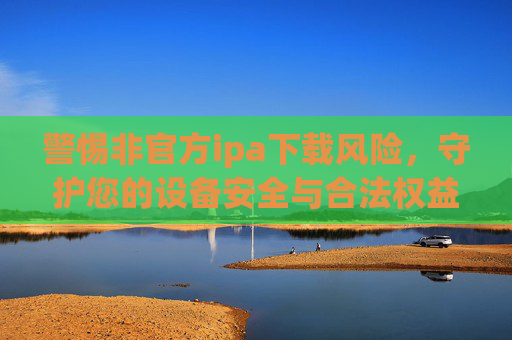 警惕非官方ipa下载风险，守护您的设备安全与合法权益，警惕非官方ipa下载，守护设备安全与合法权益