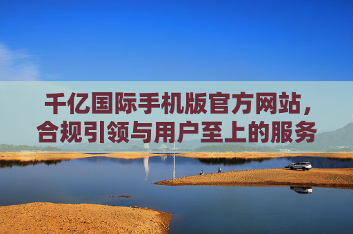 千亿国际手机版官方网站，合规引领与用户至上的服务实践