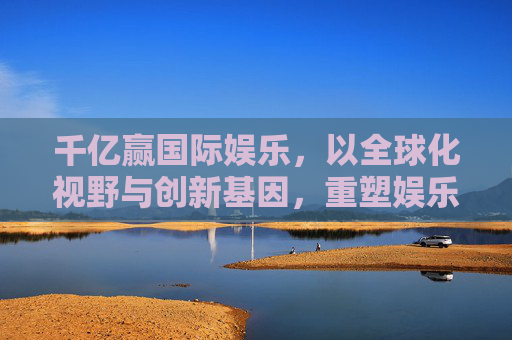 千亿赢国际娱乐，以全球化视野与创新基因，重塑娱乐产业边界，全球视野创新基因 千亿赢国际娱乐重塑产业边界