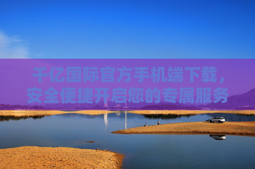 千亿国际官方手机端下载，安全便捷开启您的专属服务之旅，千亿国际官方手机端下载，安全便捷开启专属服务之旅