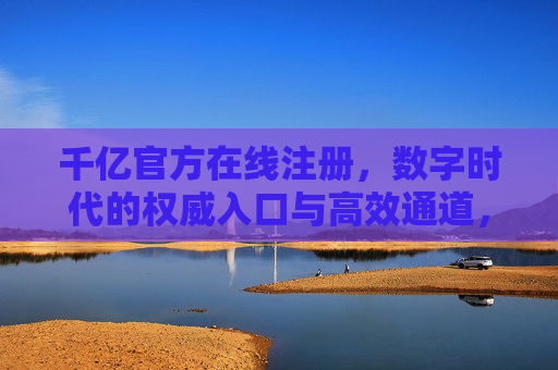 千亿官方在线注册，数字时代的权威入口与高效通道，数字时代千亿官方注册，权威入口与高效通道