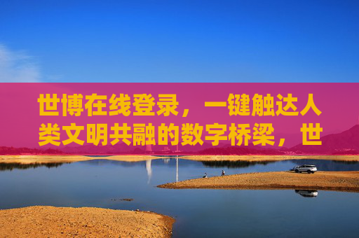 世博在线登录，一键触达人类文明共融的数字桥梁，世博在线登录，一键触达文明共融的数字桥梁