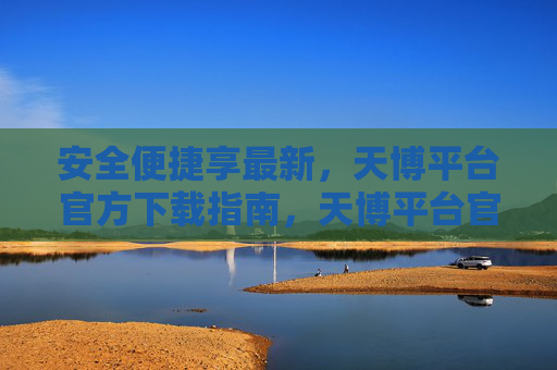 安全便捷享最新，天博平台官方下载指南，天博平台官方下载指南，安全便捷享最新