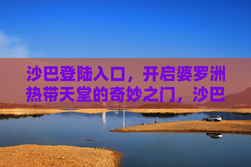 沙巴登陆入口，开启婆罗洲热带天堂的奇妙之门，沙巴，开启婆罗洲热带天堂的奇妙之门