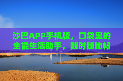 沙巴APP手机版，口袋里的全能生活助手，随时随地畅享便捷服务，沙巴APP，口袋里的全能生活助手，便捷随行