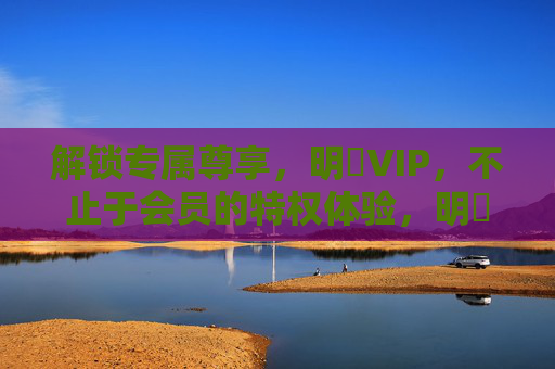 解锁专属尊享，明陞VIP，不止于会员的特权体验，明陞VIP，解锁专属尊享，特权体验超越会员