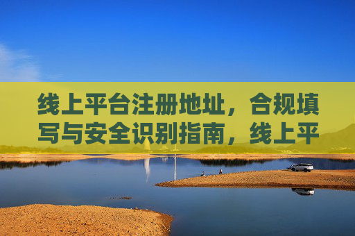 线上平台注册地址，合规填写与安全识别指南，线上平台注册地址合规填写与安全识别指南