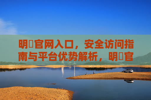 明陞官网入口，安全访问指南与平台优势解析，明陞官网入口，安全访问指南与平台优势解析