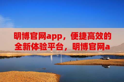 明博官网app，便捷高效的全新体验平台，明博官网app，便捷高效的全新体验平台
