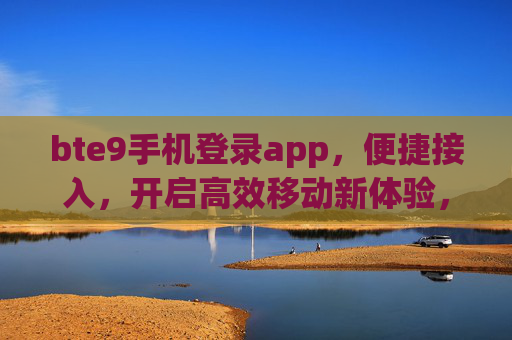 bte9手机登录app，便捷接入，开启高效移动新体验，bte9手机登录app，便捷接入高效移动新体验