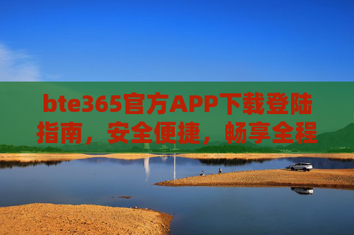 bte365官方APP下载登陆指南，安全便捷，畅享全程服务，bte365官方APP下载登陆指南，安全便捷，畅享全程服务