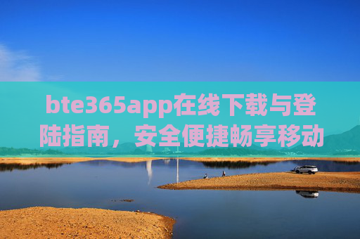 bte365app在线下载与登陆指南，安全便捷畅享移动体验，bte365app下载登录指南，安全便捷畅享移动体验