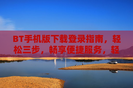 BT手机版下载登录指南，轻松三步，畅享便捷服务，轻松三步，BT手机版下载登录指南，畅享便捷服务