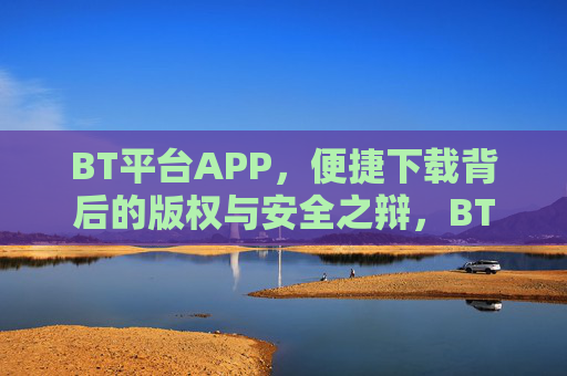 BT平台APP，便捷下载背后的版权与安全之辩，BT平台APP，便捷下载与版权安全之辩