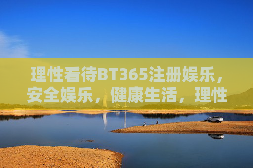 理性看待BT365注册娱乐，安全娱乐，健康生活，理性看待BT365注册娱乐，安全娱乐，健康生活