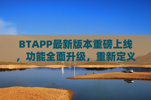 BTAPP最新版本重磅上线，功能全面升级，重新定义高效协作新体验