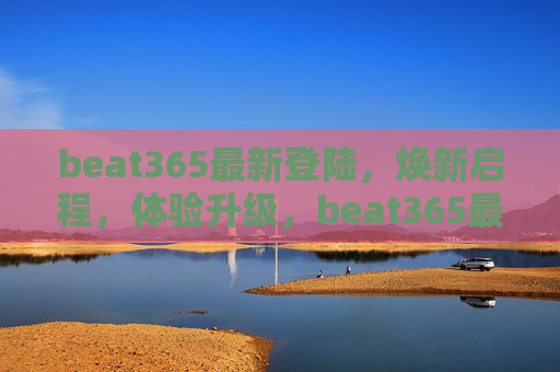 beat365最新登陆,焕新启程,体验升级,beat365最新登陆,焕新启程,体验升级 beat365最新登陆,焕新启程,体验升级,beat365最新登陆,焕新启程,体验升级