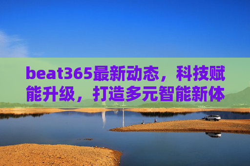 beat365最新动态，科技赋能升级，打造多元智能新体验，科技赋能升级 beat365打造多元智能新体验