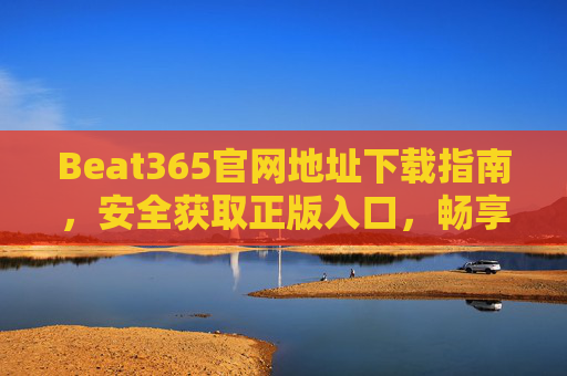 Beat365官网地址下载指南，安全获取正版入口，畅享优质服务，Beat365官网下载指南，安全获取正版入口，畅享优质服务