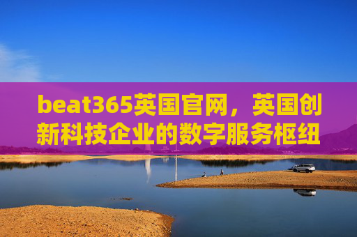 beat365英国官网，英国创新科技企业的数字服务枢纽，beat365英国官网，英国创新科技企业的数字服务枢纽