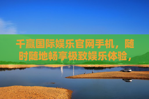 千赢国际娱乐官网手机，随时随地畅享极致娱乐体验，千赢国际娱乐官网手机，随时随地畅享极致娱乐