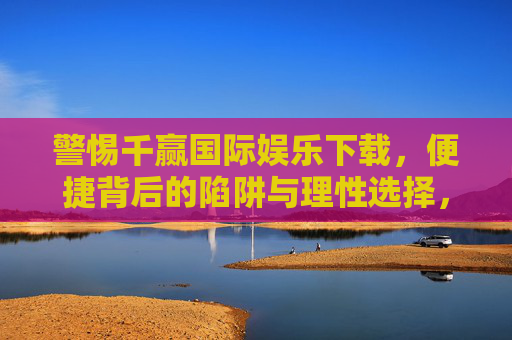 警惕千赢国际娱乐下载，便捷背后的陷阱与理性选择，警惕千赢国际娱乐下载，便捷背后的陷阱与理性选择