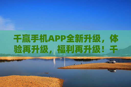 千赢手机APP全新升级，体验再升级，福利再升级！千赢手机APP全新升级 体验福利再升级