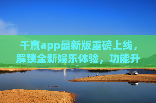 千赢app最新版重磅上线，解锁全新娱乐体验，功能升级更懂你，千赢app最新版重磅上线，解锁全新娱乐体验，功能升级更懂你