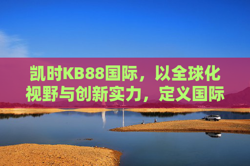 凯时KB88国际,以全球化视野与创新实力,定义国际娱乐新高度,凯时KB88国际,以全球化视野与创新实力定义国际娱乐新高度 凯时KB88国际,以全球化视野与创新实力,定义国际娱乐新高度,凯时KB88国际,以全球化视野与创新实力定义国际娱乐新高度