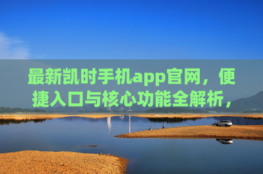 最新凯时手机app官网，便捷入口与核心功能全解析，最新凯时手机app官网，便捷入口与核心功能全解析