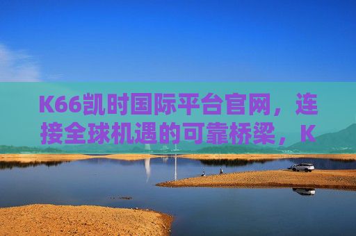 K66凯时国际平台官网，连接全球机遇的可靠桥梁，K66凯时国际平台官网，全球机遇的可靠桥梁