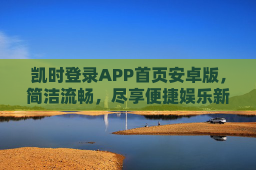 凯时登录APP首页安卓版，简洁流畅，尽享便捷娱乐新体验，凯时安卓APP首页，简洁流畅，尽享便捷娱乐新体验