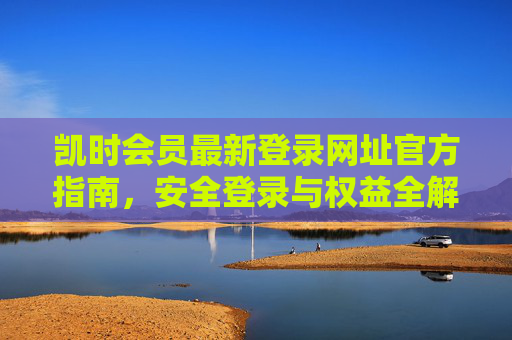 凯时会员最新登录网址官方指南，安全登录与权益全解析，凯时会员最新登录网址官方指南，安全登录与权益全解析