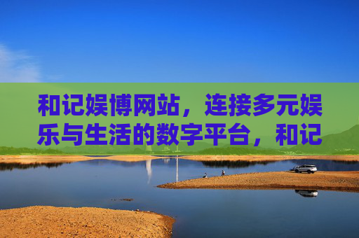 和记娱博网站，连接多元娱乐与生活的数字平台，和记娱博，连接多元娱乐与生活的数字平台