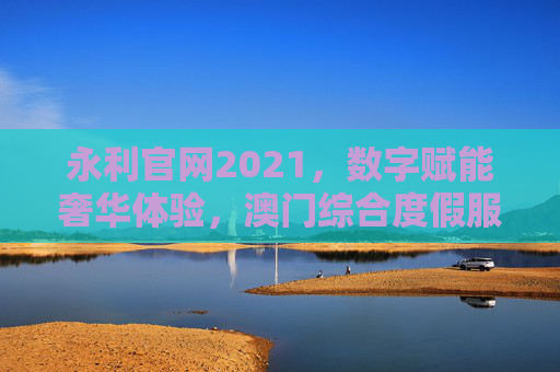 永利官网2021，数字赋能奢华体验，澳门综合度假服务的全新升级，永利官网2021，数字赋能奢华体验，澳门综合度假服务全新升级