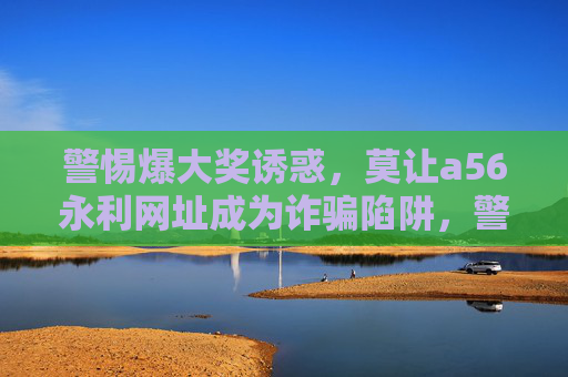 警惕爆大奖诱惑，莫让a56永利网址成为诈骗陷阱，警惕爆大奖诱惑，a56永利网址恐成诈骗陷阱