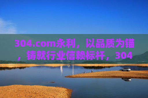 304.com永利，以品质为锚，铸就行业信赖标杆，304.com永利，以品质为锚，铸就行业信赖标杆
