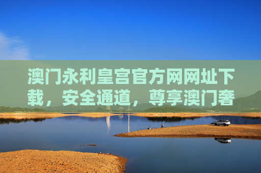 澳门永利皇宫官方网网址下载，安全通道，尊享澳门奢华之旅，澳门永利皇宫官方网网址下载，安全通道，尊享奢华之旅