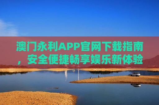 澳门永利APP官网下载指南，安全便捷畅享娱乐新体验，澳门永利APP官网下载指南，安全便捷畅享娱乐新体验