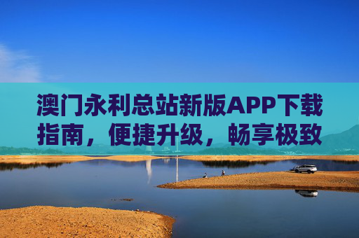 澳门永利总站新版APP下载指南，便捷升级，畅享极致娱乐体验，澳门永利总站新版APP下载指南，便捷升级，畅享极致娱乐体验