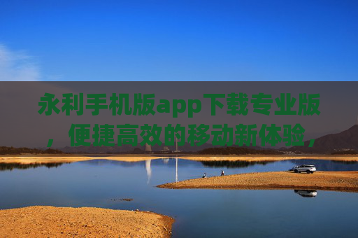 永利手机版app下载专业版，便捷高效的移动新体验，永利手机版app下载专业版，便捷高效的移动新体验