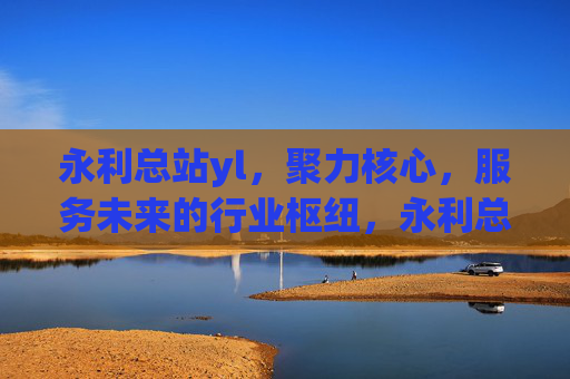 永利总站yl，聚力核心，服务未来的行业枢纽，永利总站yl，聚力核心，服务未来的行业枢纽