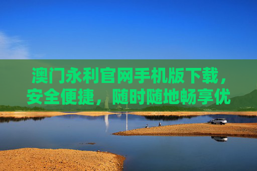 澳门永利官网手机版下载，安全便捷，随时随地畅享优质服务，澳门永利官网手机版下载，安全便捷，随时随地畅享优质服务